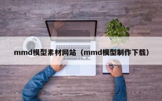 娄底mmd模型素材网站（mmd模型制作下载）