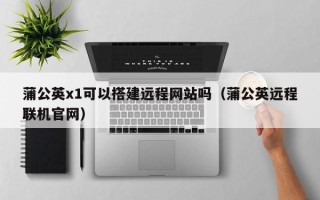 娄底蒲公英x1可以搭建远程网站吗（蒲公英远程联机官网）