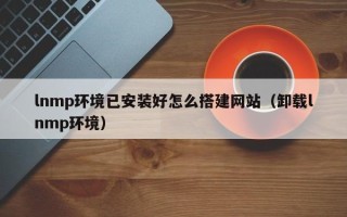 娄底lnmp环境已安装好怎么搭建网站（卸载lnmp环境）